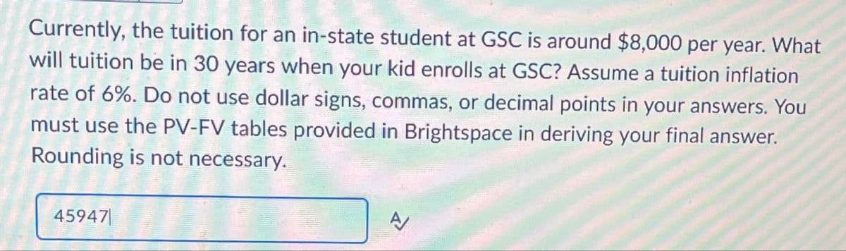 Currently, the tuition for an in-state student at GSC is around $8,000 per year. What
will tuition be in 30 years when your kid enrolls at GSC? Assume a tuition inflation
rate of 6%. Do not use dollar signs, commas, or decimal points in your answers. You
must use the PV-FV tables provided in Brightspace in deriving your final answer.
Rounding is not necessary.
A/
45947