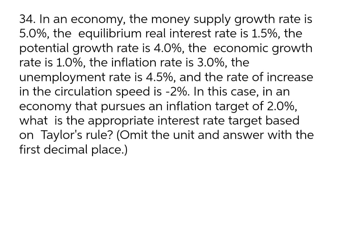 34. In an economy, the money supply growth rate is
5.0%, the equilibrium real interest rate is 1.5%, the
potential growth rate is 4.0%, the economic growth
rate is 1.0%, the inflation rate is 3.0%, the
unemployment rate is 4.5%, and the rate of increase
in the circulation speed is -2%. In this case, in an
economy that pursues an inflation target of 2.0%,
what is the appropriate interest rate target based
on Taylor's rule? (Omit the unit and answer with the
first decimal place.)
