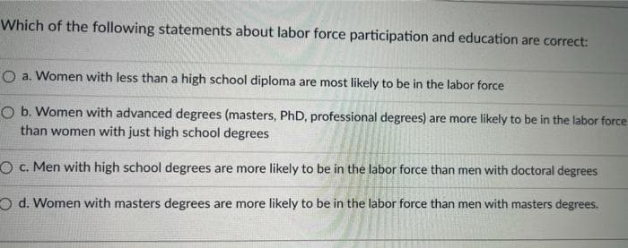 Which of the following statements about labor force participation and education are correct:
O a. Women with less than a high school diploma are most likely to be in the labor force
O b. Women with advanced degrees (masters, PhD, professional degrees) are more likely to be in the labor force
than women with just high school degrees
O c. Men with high school degrees are more likely to be in the labor force than men with doctoral degrees
O d. Women with masters degrees are more likely to be in the labor force than men with masters degrees.
