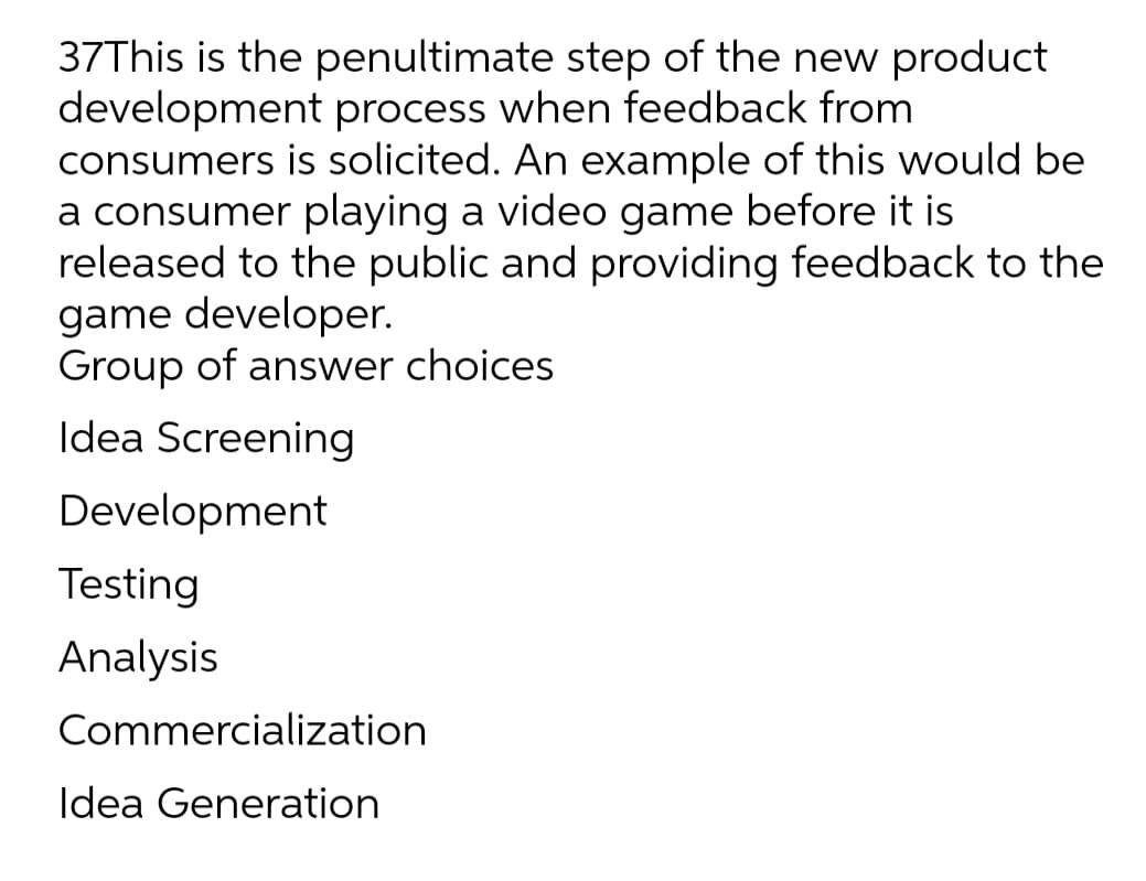 37This is the penultimate step of the new product
development process when feedback from
consumers is solicited. An example of this would be
a consumer playing a video game before it is
released to the public and providing feedback to the
game developer.
Group of answer choices
Idea Screening
Development
Testing
Analysis
Commercialization
Idea Generation
