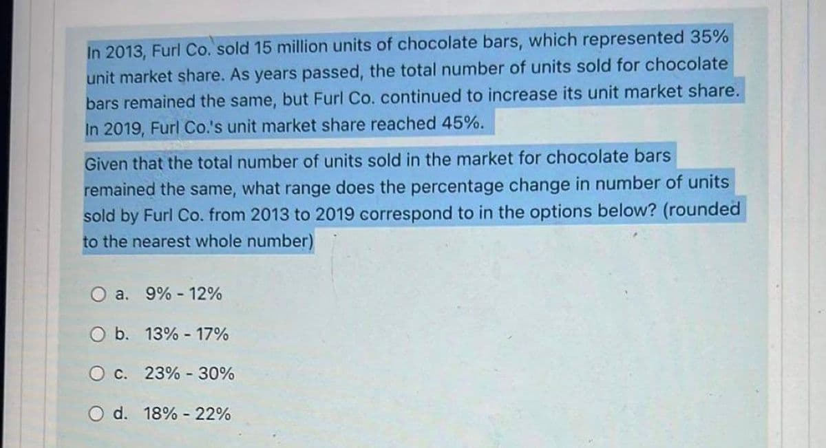 In 2013, Furl Co. sold 15 million units of chocolate bars, which represented 35%
unit market share. As years passed, the total number of units sold for chocolate
bars remained the same, but Furl Co. continued to increase its unit market share.
In 2019, Furl Co.'s unit market share reached 45%.
Given that the total number of units sold in the market for chocolate bars
remained the same, what range does the percentage change in number of units
sold by Furl Co. from 2013 to 2019 correspond to in the options below? (rounded
to the nearest whole number)
O a. 9% - 12%
O b. 13% - 17%
O c. 23% - 30%
O d. 18% 22%
