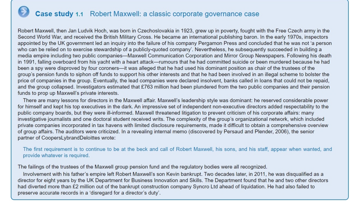 Case study 1.1 Robert Maxwell: a classic corporate governance case
Robert Maxwell, then Jan Ludvik Hoch, was born in Czechoslovakia in 1923, grew up in poverty, fought with the Free Czech army in the
Second World War, and received the British Military Cross. He became an international publishing baron. In the early 1970s, inspectors
appointed by the UK government led an inquiry into the failure of his company Pergamon Press and concluded that he was not 'a person
who can be relied on to exercise stewardship of a publicly-quoted company'. Nevertheless, he subsequently succeeded in building a
media empire including two public companies-Maxwell Communication Corporation and Mirror Group Newspapers. Following his death
in 1991, falling overboard from his yacht with a heart attack-rumours that he had committed suicide or been murdered because he had
been a spy were disproved by four coroners-it was alleged that he had used his dominant position as chair of the trustees of the
group's pension funds to siphon off funds to support his other interests and that he had been involved in an illegal scheme to bolster the
price of companies in the group. Eventually, the lead companies were declared insolvent, banks called in loans that could not be repaid,
and the group collapsed. Investigators estimated that £763 million had been plundered from the two public companies and their pension
funds to prop up Maxwell's private interests.
There are many lessons for directors in the Maxwell affair. Maxwell's leadership style was dominant: he reserved considerable power
for himself and kept his top executives in the dark. An impressive set of independent non-executive directors added respectability to the
public company boards, but they were ill-informed. Maxwell threatened litigation to prevent criticism of his corporate affairs: many
investigative journalists and one doctoral student received writs. The complexity of the group's organizational network, which included
private companies incorporated in tax havens with limited disclosure requirements, made it difficult to obtain a comprehensive over
of group affairs. The auditors were criticized. In a revealing internal memo (discovered by Persaud and Plender, 2006), the senior
partner of CoopersLybrand Deloittes wrote:
The first requirement is to continue to be at the beck and call of Robert Maxwell, his sons, and his staff, appear when wanted, and
provide whatever is required.
The failings of the trustees of the Maxwell group pension fund and the regulatory bodies were all recognized.
Involvement with his father's empire left Robert Maxwell's son Kevin bankrupt. Two decades later, in 2011, he was disqualified as a
director for eight years by the UK Department for Business Innovation and Skills. The Department found that he and two other directors
had diverted more than £2 million out of the bankrupt construction company Syncro Ltd ahead of liquidation. He had also failed to
preserve accurate records in a 'disregard for a director's duty'.