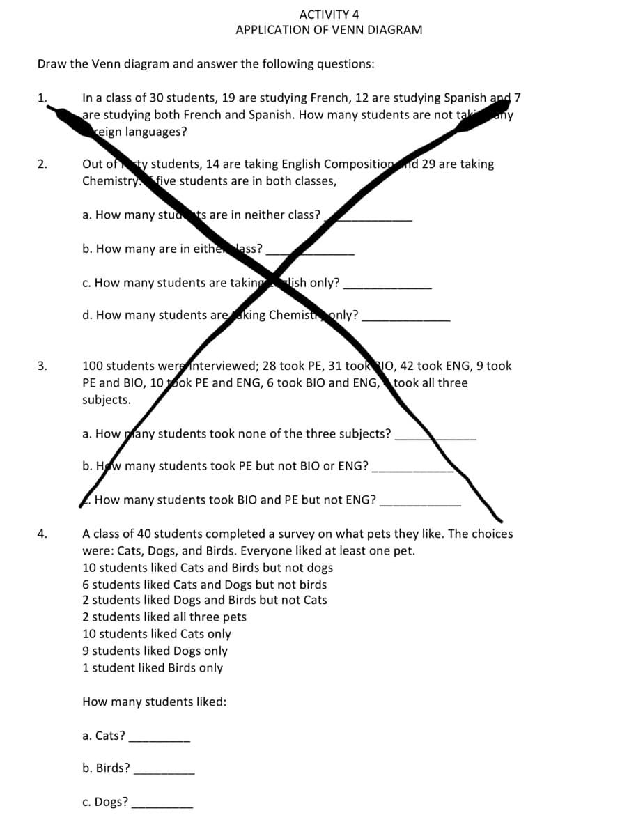 Draw the Venn diagram and answer the following questions:
1.
2.
3.
ACTIVITY 4
APPLICATION OF VENN DIAGRAM
In a class of 30 students, 19 are studying French, 12 are studying Spanish and 7
are studying both French and Spanish. How many students are not tak any
reign languages?
Out of ty students, 14 are taking English Composition nd 29 are taking
Chemistry five students are in both classes,
a. How many stud ts are in neither class?
b. How many are in eithe ass?
c. How many students are taking lish only?
d. How many students are king Chemist only?
100 students were interviewed; 28 took PE, 31 took IO, 42 took ENG, 9 took
PE and BIO, 10 took PE and ENG, 6 took BIO and ENG, took all three
subjects.
a. How many students took none of the three subjects?_
b. How many students took PE but not BIO or ENG?
How many students took BIO and PE but not ENG?
A class of 40 students completed a survey on what pets they like. The choices
were: Cats, Dogs, and Birds. Everyone liked at least one pet.
10 students liked Cats and Birds but not dogs
6 students liked Cats and Dogs but not birds
2 students liked Dogs and Birds but not Cats
2 students liked all three pets
10 students liked Cats only
9 students liked Dogs only
1 student liked Birds only
How many students liked:
a. Cats?
b. Birds?
c. Dogs?
4.
