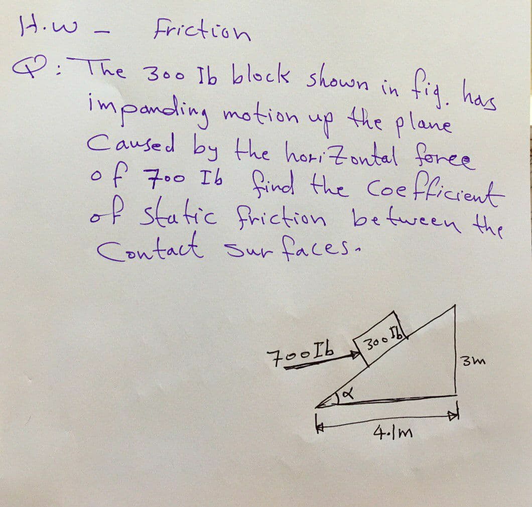Hiw -
Friction
Q: The 300 Ib block shown in fig hae
impanding motion up the plane
Caused by the horiZontal foree
of 700 Ib find the Coe
of static friction befween the
Contact Sur faces.
flficrent
300
700Ib
4-Im
