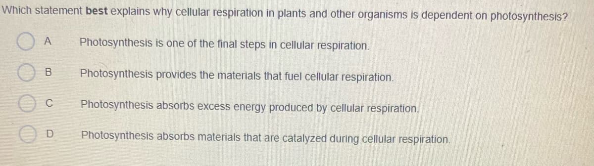 Which statement best explains why cellular respiration in plants and other organisms is dependent on photosynthesis?
A
Photosynthesis is one of the final steps in cellular respiration.
Photosynthesis provides the materials that fuel cellular respiration.
C
Photosynthesis absorbs excess energy produced by cellular respiration.
Photosynthesis absorbs materials that are catalyzed during cellular respiration.
