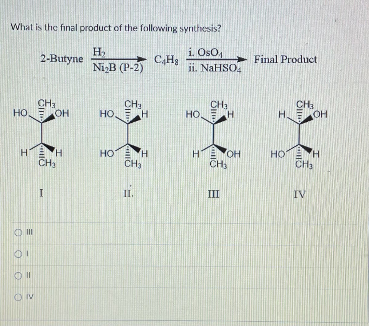What is the final product of the following synthesis?
i. OsO4
H₂
Ni2B (P-2)
ii. NaHSO4
НО
Н
Ш
ОТ
Oll
OIV
2-Butyne
CH3
ОН
I
Н
CH3
CH3
НО Е Н
НО
н
CH3
C Hig
НО.
CH3
Н
HOH
CH3
Final Product
Н.
НО
CH3
ОН
IV
H
CH3