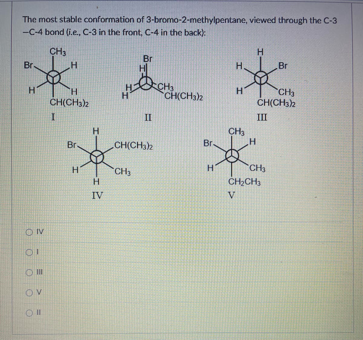 The most stable conformation of 3-bromo-2-methylpentane, viewed through the C-3
-C-4 bond (i.e., C-3 in the front, C-4 in the back):
CH3
Br.
H
*
H
H
CH(CH3)2
OVV
OI
III
V
OII
I
Br
H
H
-I
H
IV
Br
H
H&
II
CH(CH3)2
CH3
CH3
CH(CH3)2
Br
H
H
H
CH3
H
H
CH3
CH(CH3)2
III
CH3
Br
CH₂CH3
V