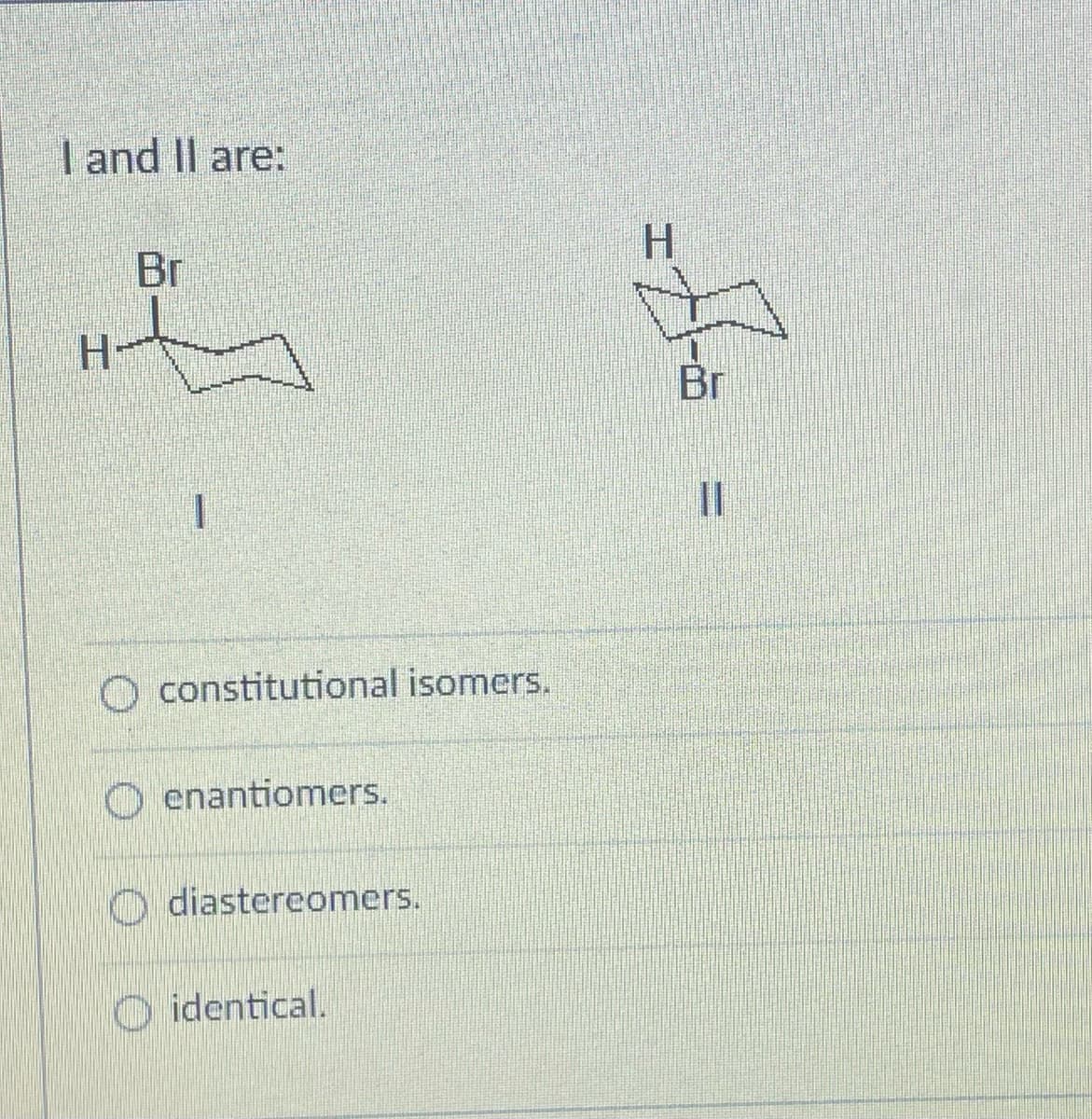 I and II are:
H
Br
O constitutional isomers.
Oenantiomers.
diastereomers.
identical.
H
Br
II