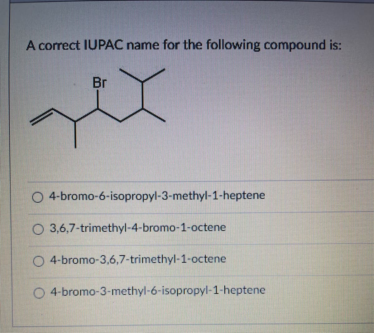 A correct IUPAC name for the following compound is:
Br
xix
Ⓒ4-bromo-6-isopropyl-3-methyl-1-heptene
3,6,7-trimethyl-4-bromo-1-octene.
4-bromo-3,6,7-trimethyl-1-octene
Ⓒ4-bromo-3-methyl-6-isopropyl-1-heptene