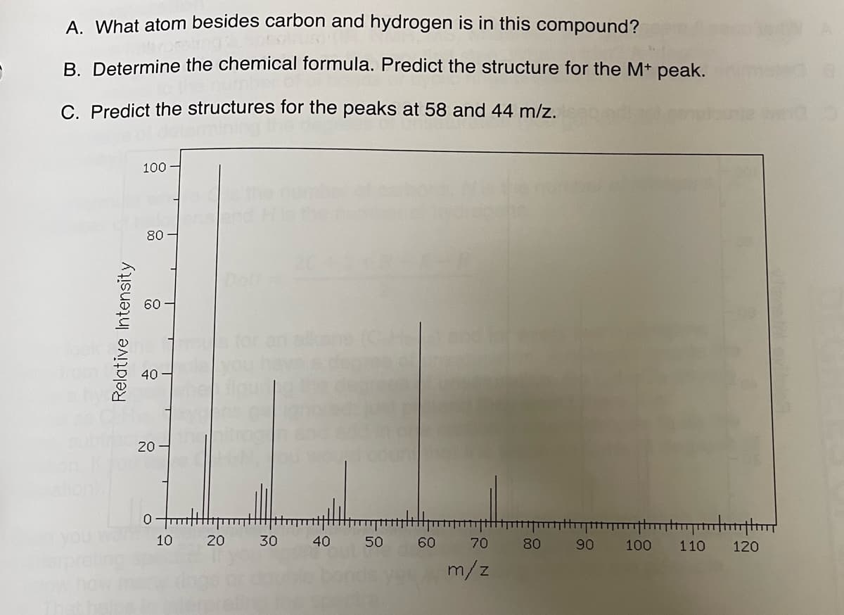 A. What atom besides carbon and hydrogen is in this compound?
B. Determine the chemical formula. Predict the structure for the M+ peak.
C. Predict the structures for the peaks at 58 and 44 m/z.
Relative Intensity
100
80
40
20
0
10
20
30
40
50
60
70
m/z
80
90
100 110
m
120