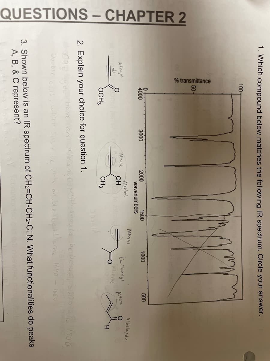CHAPTER 2
QUESTIONS -
1. Which compound below matches the following IR spectrum. Circle your answer.
алкуле
% transmittance
COHE
Double
100-
50-
0.
4000
OCH3
3000
Almene
2. Explain your choice for question 1.
have
2000
wavenumbers
Alcohol
OH
1500
CH3
Аскуле
1000
Carbonyl
Aldehyde
500
Alkene
Aldehyde
H
an alking Do whith should be beseech2000 and 1500
be in the double bondarea 1640 - 1680
hich Show
3. Shown below is an IR spectrum of CH2=CH-CH2-CON. What functionalities do peaks
A, B, &C represent?