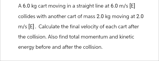 A 6.0 kg cart moving in a straight line at 6.0 m/s [E]
collides with another cart of mass 2.0 kg moving at 2.0
m/s [E]. Calculate the final velocity of each cart after
the collision. Also find total momentum and kinetic
energy before and after the collision.