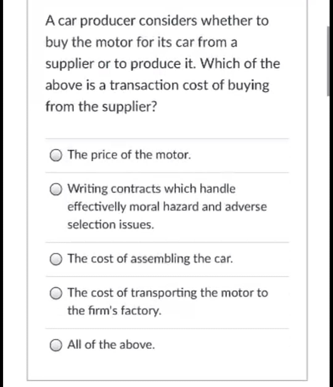 A car producer considers whether to
buy the motor for its car from a
supplier or to produce it. Which of the
above is a transaction cost of buying
from the supplier?
The price of the motor.
O Writing contracts which handle
effectivelly moral hazard and adverse
selection issues.
O The cost of assembling the car.
The cost of transporting the motor to
the firm's factory.
All of the above.
