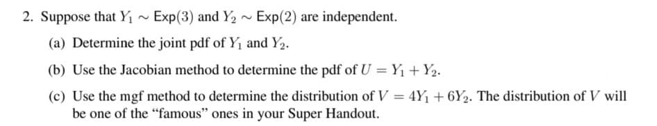 2. Suppose that Y1 ~ Exp(3) and Y2 ~ Exp(2) are independent.
(a) Determine the joint pdf of Y1 and Y2.
(b) Use the Jacobian method to determine the pdf of U = Y1 + Y2.
(c) Use the mgf method to determine the distribution of V = 4Y1 + 6Y2. The distribution of V will
be one of the "famous" ones in your Super Handout.

