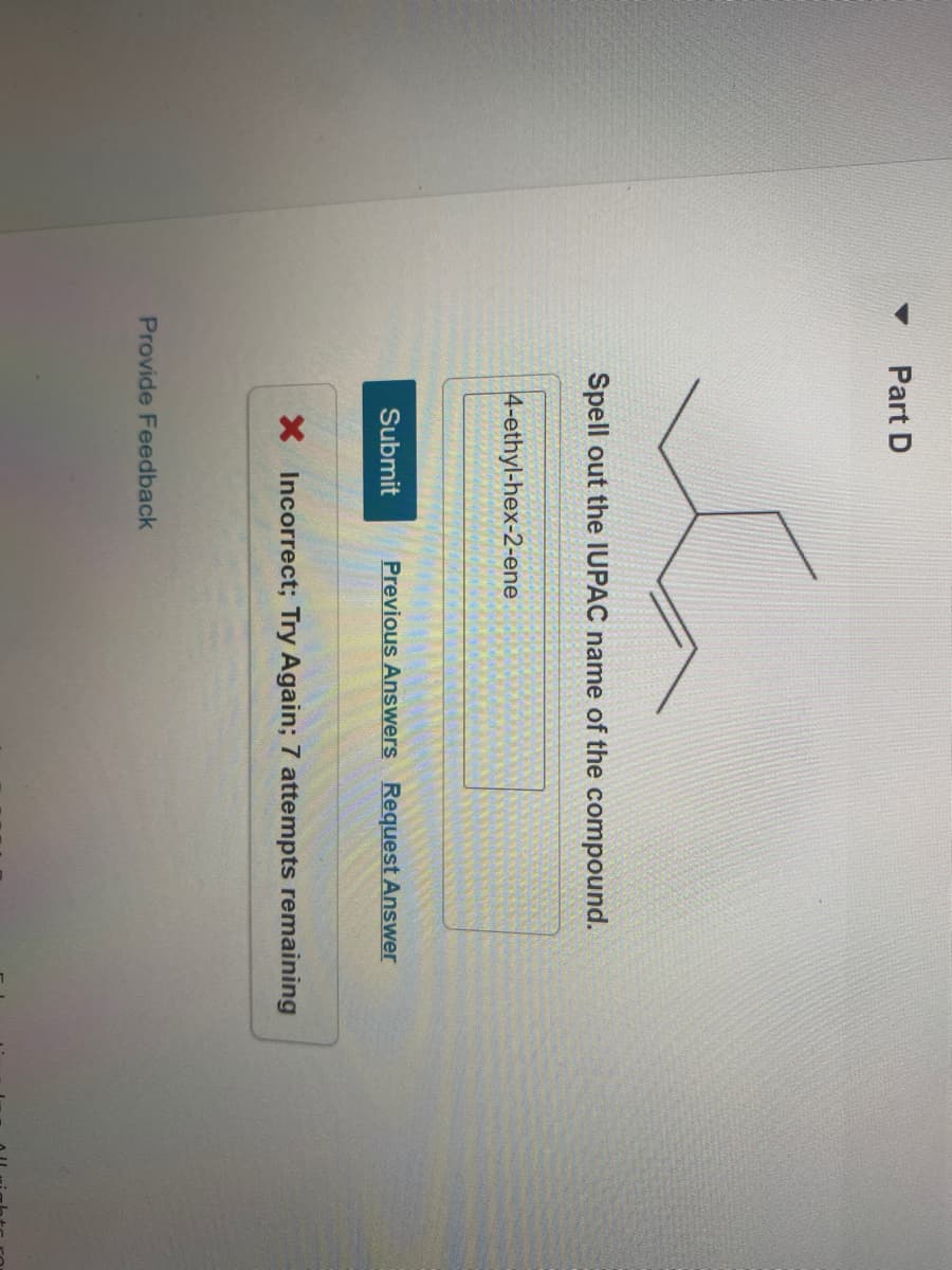 Part D
Spell out the IUPAC name of the compound.
4-ethyl-hex-2-ene
Submit
Previous Answers Request Answer
X Incorrect; Try Again; 7 attempts remaining
Provide Feedback
