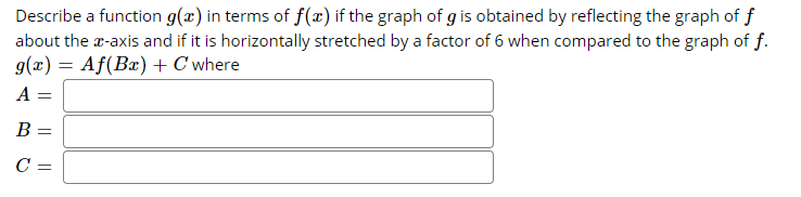 Describe a function g(x) in terms of f(x) if the graph of g is obtained by reflecting the graph of f
about the r-axis and if it is horizontally stretched by a factor of 6 when compared to the graph of f.
g(x) = Af(Bx) + C where
A =
В -
%3D
C =
||
