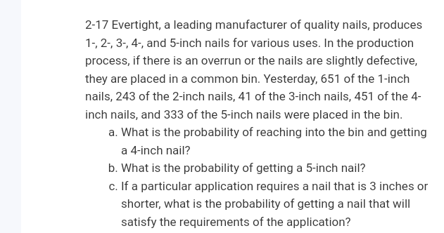 2-17 Evertight, a leading manufacturer of quality nails, produces
1-, 2-, 3-, 4-, and 5-inch nails for various uses. In the production
process, if there is an overrun or the nails are slightly defective,
they are placed in a common bin. Yesterday, 651 of the 1-inch
nails, 243 of the 2-inch nails, 41 of the 3-inch nails, 451 of the 4-
inch nails, and 333 of the 5-inch nails were placed in the bin.
a. What is the probability of reaching into the bin and getting
a 4-inch nail?
b. What is the probability of getting a 5-inch nail?
c. If a particular application requires a nail that is 3 inches or
shorter, what is the probability of getting a nail that will
satisfy the requirements of the application?
