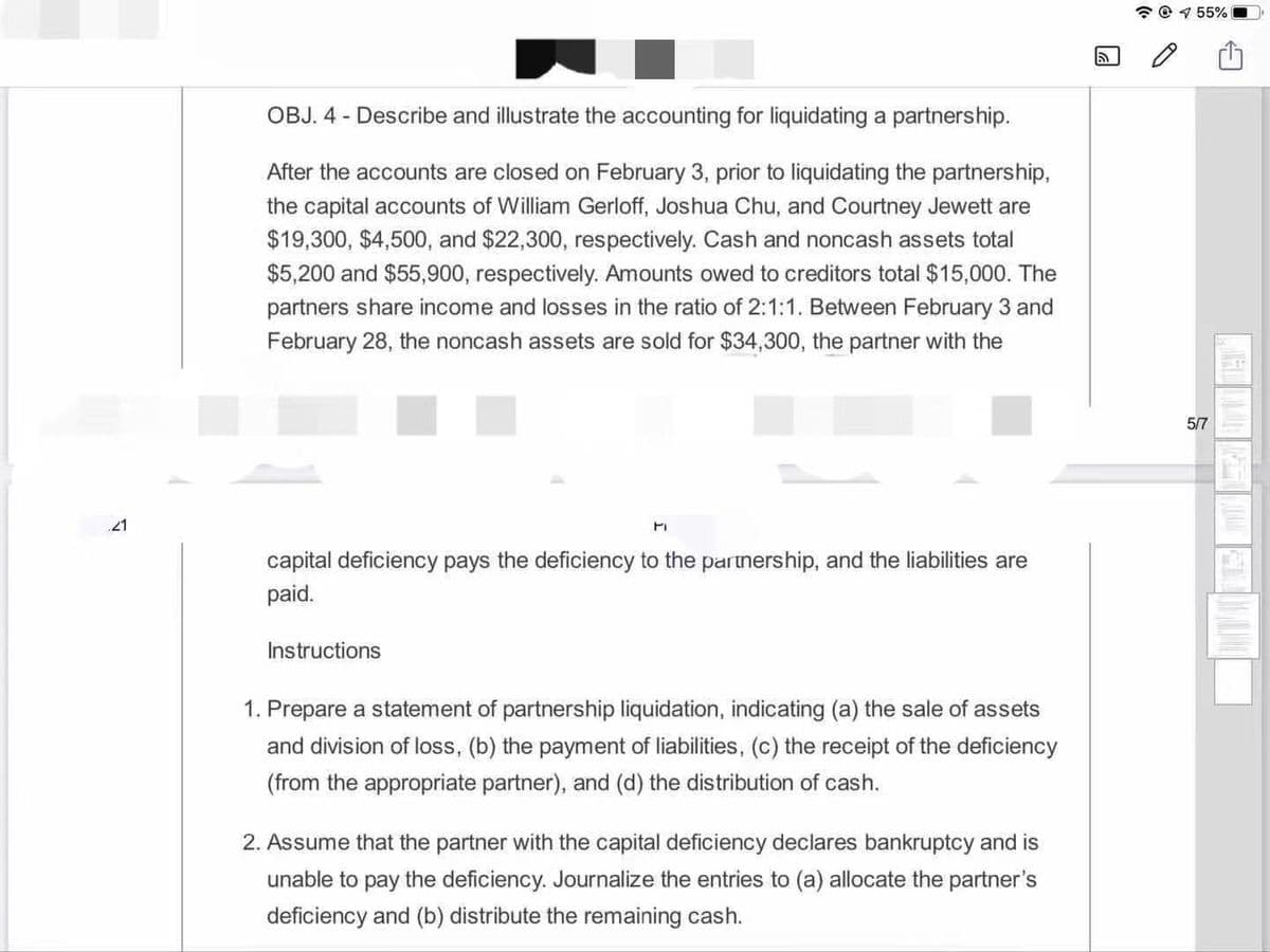 * @ 1 55%
OBJ. 4 - Describe and illustrate the accounting for liquidating a partnership.
After the accounts are closed on February 3, prior to liquidating the partnership,
the capital accounts of William Gerloff, Joshua Chu, and Courtney Jewett are
$19,300, $4,500, and $22,300, respectively. Cash and noncash assets total
$5,200 and $55,900, respectively. Amounts owed to creditors total $15,000. The
partners share income and losses in the ratio of 2:1:1. Between February 3 and
February 28, the noncash assets are sold for $34,300, the partner with the
5/7
21
capital deficiency pays the deficiency to the partnership, and the liabilities are
paid.
Instructions
1. Prepare a statement of partnership liquidation, indicating (a) the sale of assets
and division of loss, (b) the payment of liabilities, (c) the receipt of the deficiency
(from the appropriate partner), and (d) the distribution of cash.
2. Assume that the partner with the capital deficiency declares bankruptcy and is
unable to pay the deficiency. Journalize the entries to (a) allocate the partner's
deficiency and (b) distribute the remaining cash.
