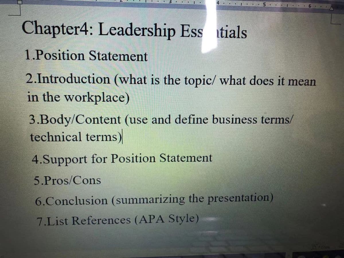 Chapter4: Leadership Ess itials
1.Position Statement
2.Introduction (what is the topic/ what does it mean
in the workplace)
3.Body/Content (use and define business terms/
technical terms)
4.Support for Position Statement
5.Pros/Cons
6.Conclusion (summarizing the presentation)
7.List References (APA Style)
