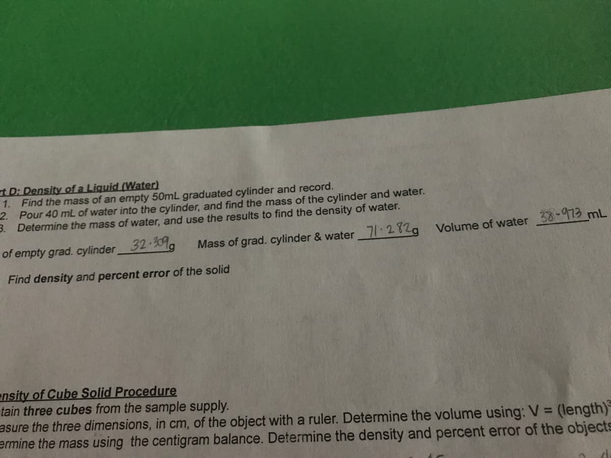 t D: Density of a Liquid (Water)
Find the mass of an empty 50mL graduated cylinder and record.
2. Pour 40 mL of water into the cylinder, and find the mass of the cylinder and water.
3. Determine the mass of water, and use the results to find the density of water.
1.
of empty grad. cylinder32 30%g
Mass of grad. cylinder & water 71 282a Volume of water 38-973 mL
Find density and percent error of the solid
ensity of Cube Solid Procedure
tain three cubes from the sample supply.
asure the three dimensions, in cm, of the object with a ruler. Determine the volume using: V =
ermine the mass using the centigram balance. Determine the density and percent error of the objects
(length)
