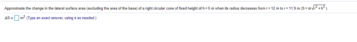 Approximate the change in the lateral surface area (excluding the area of the base) of a right circular cone of fixed height of h = 5 m when its radius decreases from r= 12 m to r=11.9 m (S= arv? +h? ).
AS 2
m- (Type an exact answer, using t as needed.)
