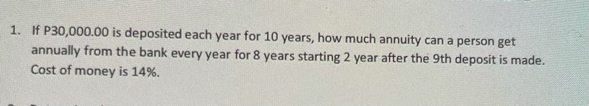 1. If P30,000.00 is deposited each year for 10 years, how much annuity can a person get
annually from the bank every year for 8 years starting 2 year after the 9th deposit is made.
Cost of money is 14%.
