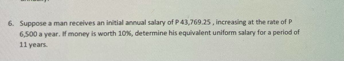 6. Suppose a man receives an initial annual salary of P 43,769.25 , increasing at the rate of P
6,500 a year. If money is worth 10%, determine his equivalent uniform salary for a period of
11 years.

