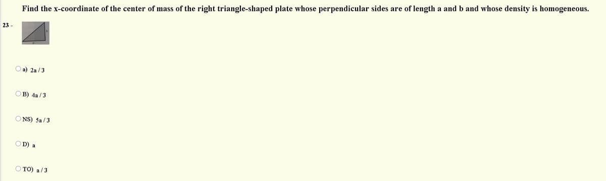 Find the x-coordinate of the center of mass of the right triangle-shaped plate whose perpendicular sides are of length a and b and whose density is homogeneous.
23 -
O a) 2a /3
O B) 4a / 3
O NS) 5a /3
OD) a
O TO) a/3

