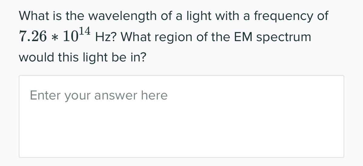 What is the wavelength of a light with a frequency of
7.26 * 10¹4 Hz? What region of the EM spectrum
would this light be in?
Enter your answer here