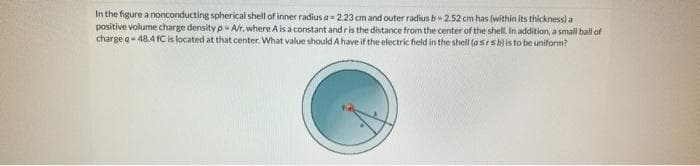 In the figure a nonconducting spherical shell of inner radius a- 2.23 cm and outer radius b-2.52 cm has (within its thickness) a
positive volume charge density p-A/r, where A is a constant and r is the distance from the center of the shell. In addition, a small ball of
charge q- 48.4 fC is located at that center. What value should A have if the electric field in the shell (@srs b) is to be uniform?