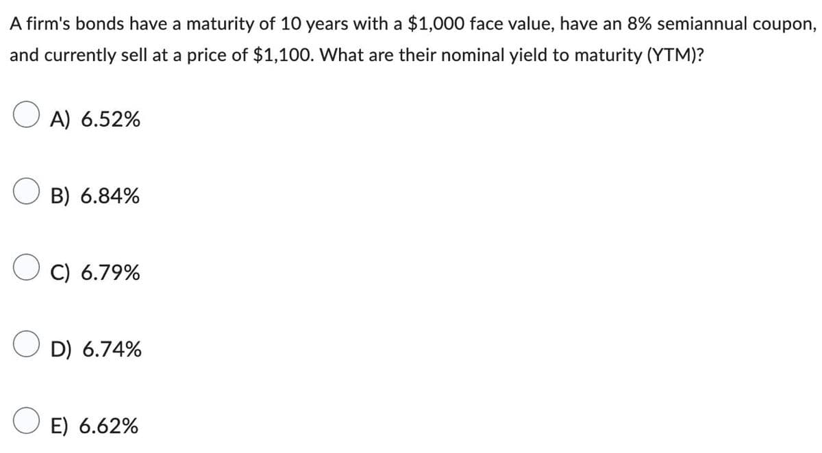 A firm's bonds have a maturity of 10 years with a $1,000 face value, have an 8% semiannual coupon,
and currently sell at a price of $1,100. What are their nominal yield to maturity (YTM)?
A) 6.52%
B) 6.84%
C) 6.79%
OD) 6.74%
E) 6.62%