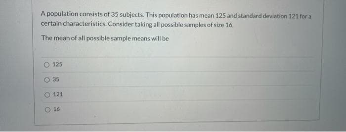 A population consists of 35 subjects. This population has mean 125 and standard deviation 121 for a
certain characteristics. Consider taking all possible samples of size 16.
The mean of all possible sample means will be
125
35
121
16