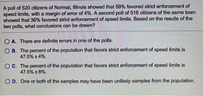 A poll of 520 citizens of Normal, Illinois showed that 59% favored strict enforcement of
speed limits, with a margin of error of 4%. A second poll of 516 citizens of the same town
showed that 36% favored strict enforcement of speed limits. Based on the results of the
two polls, what conclusions can be drawn?
OA. There are definite errors in one of the polls.
OB. The percent of the population that favors strict enforcement of speed limits is
47.5% +4%.
OC. The percent of the population that favors strict enforcement of speed limits is
47.5% +8%.
OD. One or both of the samples may have been unlikely samples from the population.