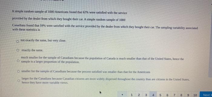 A simple random sample of 1000 Americans found that 62% were satisfied with the service
provided by the dealer from which they bought their car. A simple random sample of 1000
Canadians found that 59% were satisfied with the service provided by the dealer from which they bought their car. The sampling variability associated
with these statistics is
not exactly the same, but very close.
O exactly the same.
much smaller for the sample of Canadians because the population of Canada is much smaller than that of the United States, hence the
O sample is a larger proportion of the population.
Osmaller for the sample of Canadians because the percent satisfied was smaller than that for the Americans
0
larger for the Canadians because Canadian citizens are more widely dispersed throughout the country than are citizens in the United States,
hence they have more variable views.
▸
1 2 3
8 9
10
Next »