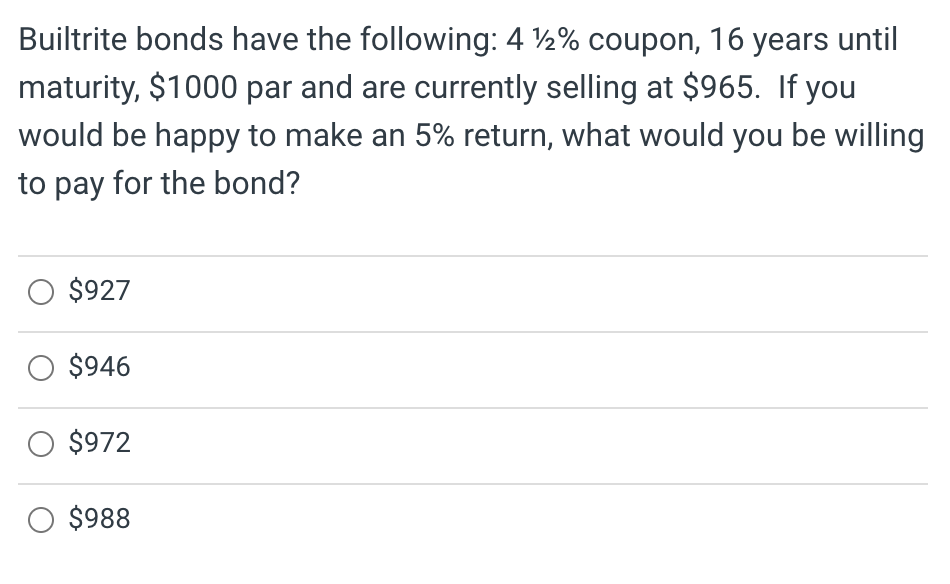 Builtrite bonds have the following: 4 %2% coupon, 16 years until
maturity, $1000 par and are currently selling at $965. If you
would be happy to make an 5% return, what would you be willing
to pay for the bond?
O $927
O $946
O $972
$988
