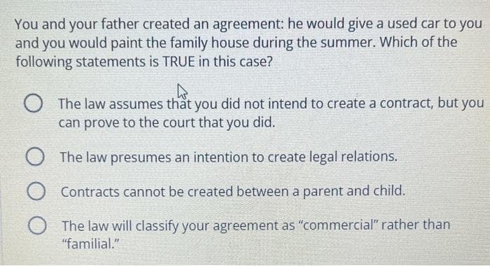 You and your father created an agreement: he would give a used car to you
and you would paint the family house during the summer. Which of the
following statements is TRUE in this case?
4
O The law assumes that you did not intend to create a contract, but you
can prove to the court that you did.
O The law presumes an intention to create legal relations.
O
Contracts cannot be created between a parent and child.
O
The law will classify your agreement as "commercial" rather than
"familial."