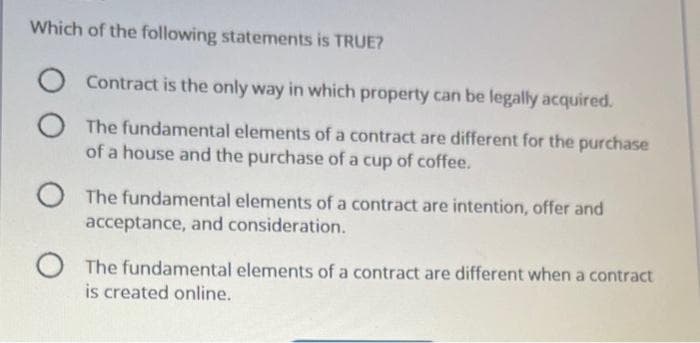 Which of the following statements is TRUE?
Contract is the only way in which property can be legally acquired.
O The fundamental elements of a contract are different for the purchase
of a house and the purchase of a cup of coffee.
O
The fundamental elements of a contract are intention, offer and
acceptance, and consideration.
O The fundamental elements of a contract are different when a contract
is created online.