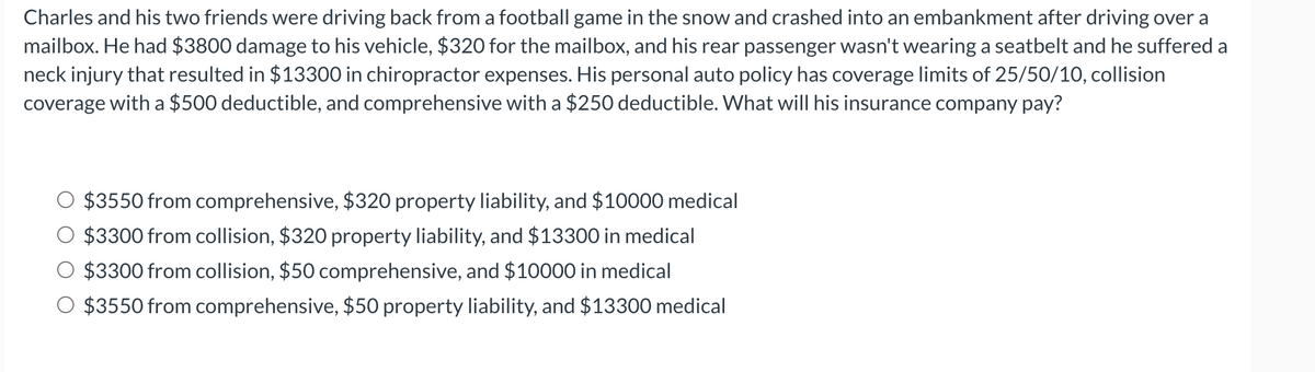 Charles and his two friends were driving back from a football game in the snow and crashed into an embankment after driving over a
mailbox. He had $3800 damage to his vehicle, $320 for the mailbox, and his rear passenger wasn't wearing a seatbelt and he suffered a
neck injury that resulted in $13300 in chiropractor expenses. His personal auto policy has coverage limits of 25/50/10, collision
coverage with a $500 deductible, and comprehensive with a $250 deductible. What will his insurance company pay?
$3550 from comprehensive, $320 property liability, and $10000 medical
$3300 from collision, $320 property liability, and $13300 in medical
$3300 from collision, $50 comprehensive, and $10000 in medical
$3550 from comprehensive, $50 property liability, and $13300 medical
