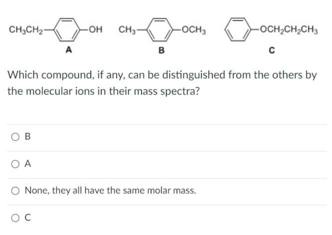 CH3CH2
-OH CH3-
OCH3
A
B
-OCH2CH2CH3
C
Which compound, if any, can be distinguished from the others by
the molecular ions in their mass spectra?
OB
OA
O None, they all have the same molar mass.
ос