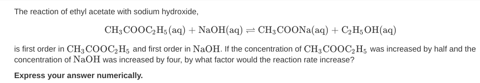 The reaction of ethyl acetate with sodium hydroxide,
CH3 COOC,H; (aq) + NaOH(aq) = CH3COONA(aq) + C2H; OH(aq)
is first order in CH3 COOC,H; and first order in NaOH. If the concentration of CH3 COOC2H; was increased by half and the
concentration of NaOH was increased by four, by what factor would the reaction rate increase?
Express your answer numerically.
