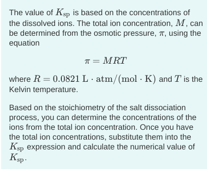 The value of Ksp is based on the concentrations of
the dissolved ions. The total ion concentration, M, can
be determined from the osmotic pressure, T, using the
equation
T = MRT
where R = 0.0821 L · atm/(mol · K) and T is the
Kelvin temperature.
Based on the stoichiometry of the salt dissociation
process, you can determine the concentrations of the
ions from the total ion concentration. Once you have
the total ion concentrations, substitute them into the
Ksp expression and calculate the numerical value of
Ksp-
