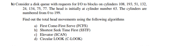 b) Consider a disk queue with requests for IVO to blocks on cylinders 108, 193, 51, 132,
24, 134, 75, 77. The head is initially at cylinder number 63. The cylinders are
numbered from 0 to 199.
Find out the total head movements using the following algorithms
a) First Come-First Serve (FCFS)
b) Shortest Seek Time First (SSTF)
c) Elevator (SCAN)
d) Circular LOOK (C-LOOK)

