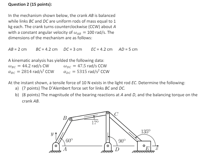 Question 2 (15 points):
In the mechanism shown below, the crank AB is balanced
while links BC and DC are uniform rods of mass equal to 1
kg each. The crank turns counterclockwise (CCW) about A
with a constant angular velocity of AB = 100 rad/s. The
dimensions of the mechanism are as follows:
AB = 2 cm BC 4.2 cm DC = 3 cm
EC = 4.2 cm
AD = 5 cm
A kinematic analysis has yielded the following data:
WBC 44.2 rad/s CW
WDC 47.5 rad/s CCW
αBC = 2814 rad/s² CCW
aDc =5315 rad/s² CCW
At the instant shown, a tensile force of 10 N exists in the light rod EC. Determine the following:
a) (7 points) The D'Alembert force set for links BC and DC.
b) (8 points) The magnitude of the bearing reactions at A and D, and the balancing torque on the
crank AB.
B
17º
60°
A
135°
90°
D
E
X