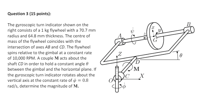 Question 3 (15 points):
The gyroscopic turn indicator shown on the
right consists of a 1 kg flywheel with a 70.7 mm
radius and 64.8 mm thickness. The centre of
mass of the flywheel coincides with the
intersection of axes AB and CD. The flywheel
spins relative to the gimbal at a constant rate
of 10,000 RPM. A couple M acts about the
shaft CD in order to hold a constant angle
between the gimbal and the horizontal plane. If
the gyroscopic turn indicator rotates about the
vertical axis at the constant rate of p = 0.8
rad/s, determine the magnitude of M.
Z
M
C
X