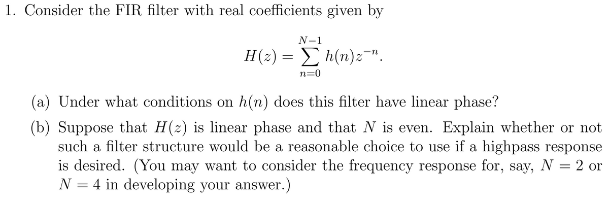 1. Consider the FIR filter with real coefficients given by
N-1
H(2) = E h(n)z".
n=0
(a) Under what conditions on h(n) does this filter have linear phase?
(b) Suppose that H(z) is linear phase and that N is even. Explain whether or not
such a filter structure would be a reasonable choice to use if a highpass response
is desired. (You may want to consider the frequency response for, say, N = 2 or
N = 4 in developing your answer.)
