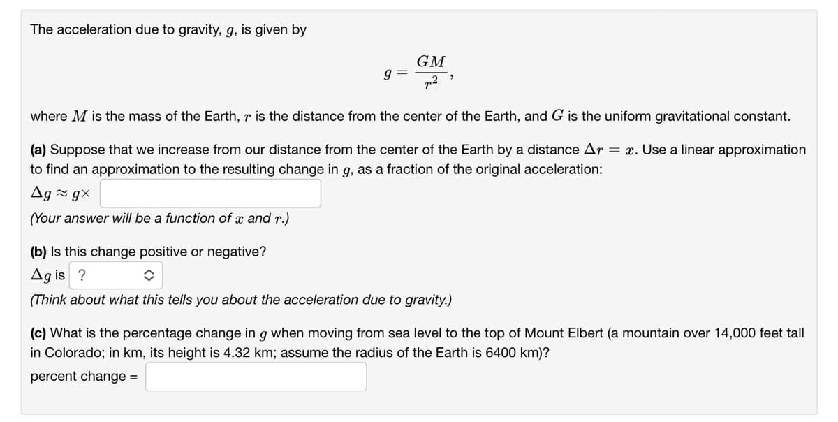 The acceleration due to gravity, g, is given by
GM
p2
where M is the mass of the Earth, r is the distance from the center of the Earth, and G is the uniform gravitational constant.
(a) Suppose that we increase from our distance from the center of the Earth by a distance Ar = x. Use a linear approximation
to find an approximation to the resulting change in g, as a fraction of the original acceleration:
Ag ~ g×
(Your answer will be a function of x and r.)
(b) Is this change positive or negative?
Ag is ?
(Think about what this tells you about the acceleration due to gravity.)
(c) What is the percentage change in g when moving from sea level to the top of Mount Elbert (a mountain over 14,000 feet tall
in Colorado; in km, its height is 4.32 km; assume the radius of the Earth is 6400 km)?
percent change =
