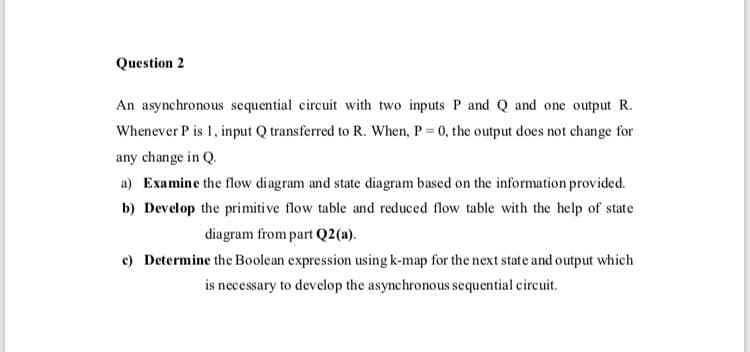 Question 2
An asynchronous sequential circuit with two inputs P and Q and one output R.
Whenever P is 1, input Q transferred to R. When, P = 0, the output does not change for
any change in Q.
a) Examine the flow diagram and state diagram based on the information provided.
b) Develop the primiti ve flow table and reduced flow table with the help of state
diagram from part Q2(a).
c) Determine the Boolean expression using k-map for the next state and output which
is necessary to develop the asynchronous sequential circuit.
