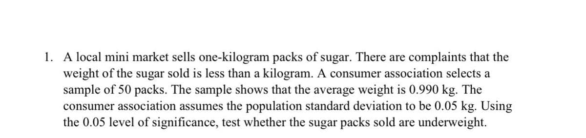 1. A local mini market sells one-kilogram packs of sugar. There are complaints that the
weight of the sugar sold is less than a kilogram. A consumer association selects a
sample of 50 packs. The sample shows that the average weight is 0.990 kg. The
consumer association assumes the population standard deviation to be 0.05 kg. Using
the 0.05 level of significance, test whether the sugar packs sold are underweight.
