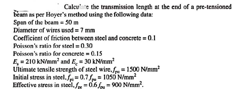 Calculate the transmission length at the end of a pre-tensioned
beam as per Hoyer's method using the following data:
Span of the beam = 50 m
Diameter of wires used = 7 mm
Coefficient of friction between steel and concrete = 0.1
Poisson's ratio for steel = 0.30
Poisson's ratio for concrete = 0.15
E = 210 kN/mm² and E= 30 kN/mm²
Ultimate tensile strength of steel wire.fp = 1500 N/mm²
Initial stress in steel.fpi= 0.7fpu = 1050 N/mm²
Effective stress in steel, fpe = 0.6 fpu = 900 N/mm².