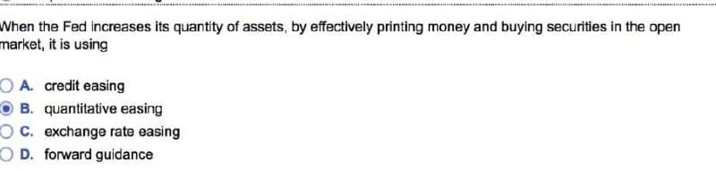 When the Fed increases its quantity of assets, by effectively printing money and buying securities in the open
market, it is using
OA. credit easing
OB. quantitative easing
OC. exchange rate easing
OD. forward guidance